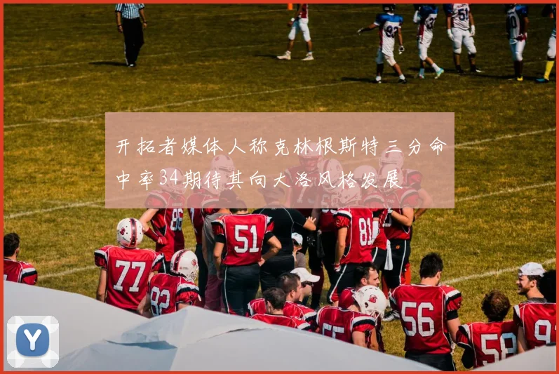 开拓者媒体人称克林根斯特三分命中率34期待其向大洛风格发展