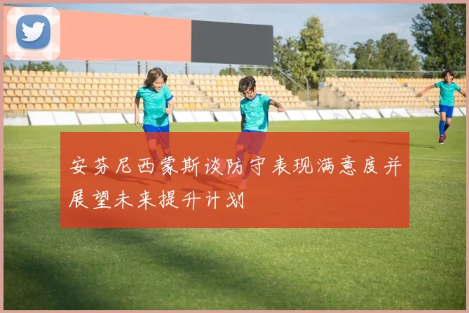 安芬尼西蒙斯谈防守表现满意度并展望未来提升计划