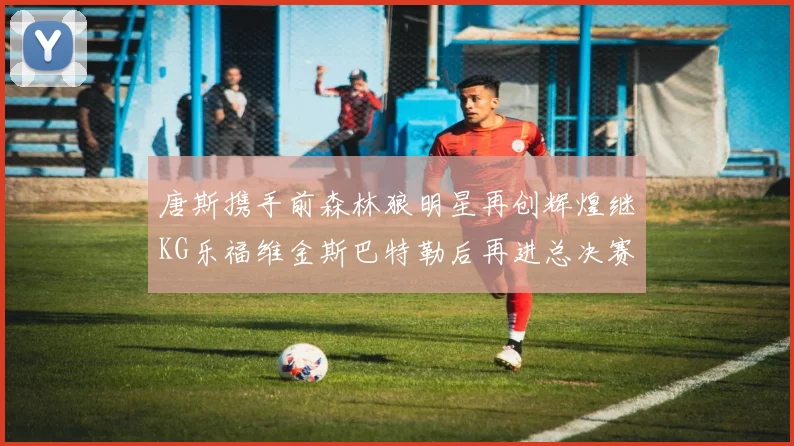 唐斯携手前森林狼明星再创辉煌继KG乐福维金斯巴特勒后再进总决赛