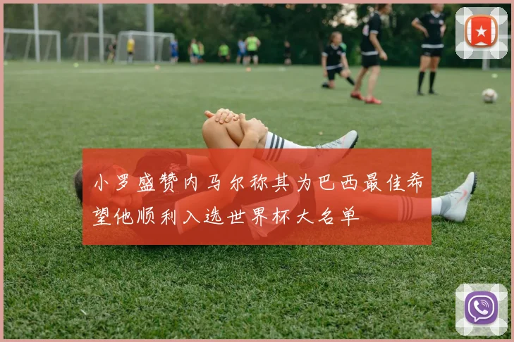 小罗盛赞内马尔称其为巴西最佳希望他顺利入选世界杯大名单