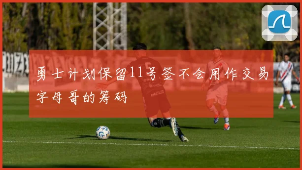 勇士计划保留11号签不会用作交易字母哥的筹码