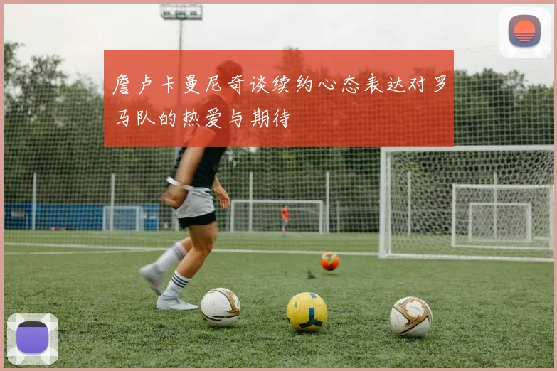 詹卢卡曼尼奇谈续约心态表达对罗马队的热爱与期待