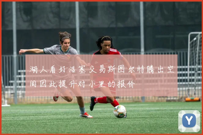 湖人看好活塞交易斯图尔特腾出空间因此提升对小里的报价