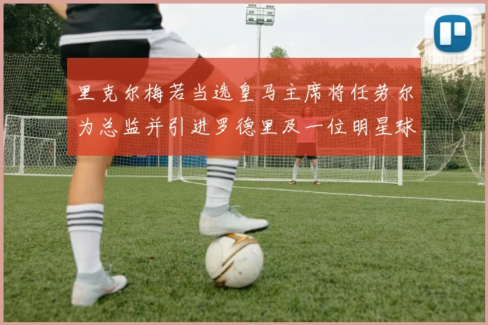 里克尔梅若当选皇马主席将任劳尔为总监并引进罗德里及一位明星球员