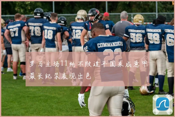 罗马主场11轮不败追平国米成意甲最长纪录表现出色
