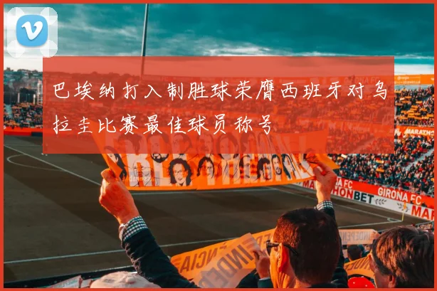 巴埃纳打入制胜球荣膺西班牙对乌拉圭比赛最佳球员称号