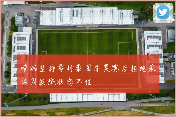 带病坚持零封泰国李昊赛后拒绝采访因发烧状态不佳