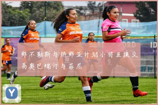 那不勒斯与热那亚计划小将互换交易奥巴瑞汀与菲尼