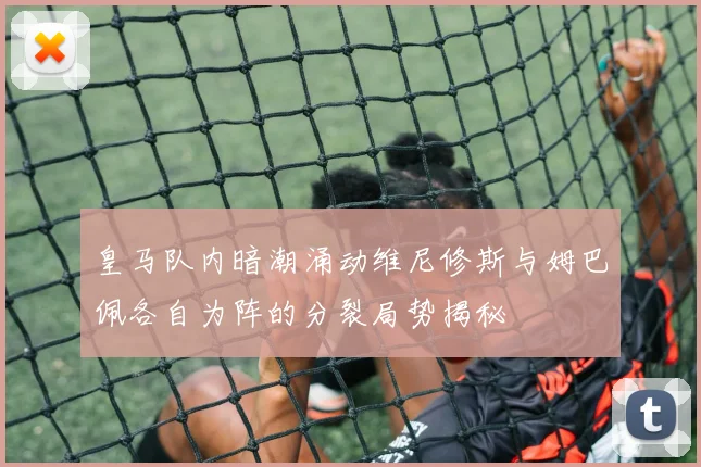 皇马队内暗潮涌动维尼修斯与姆巴佩各自为阵的分裂局势揭秘
