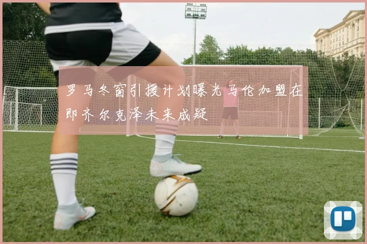 罗马冬窗引援计划曝光马伦加盟在即齐尔克泽未来成疑