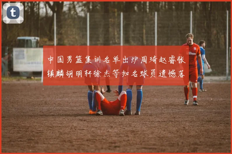 中国男篮集训名单出炉周琦赵睿张镇麟胡明轩徐杰等知名球员遗憾落选