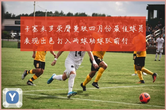 卡塞米罗荣膺曼联四月份最佳球员表现出色打入两球助球队前行