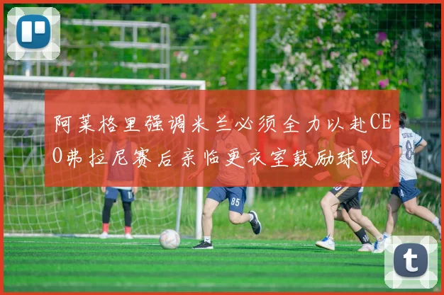 阿莱格里强调米兰必须全力以赴CEO弗拉尼赛后亲临更衣室鼓励球队