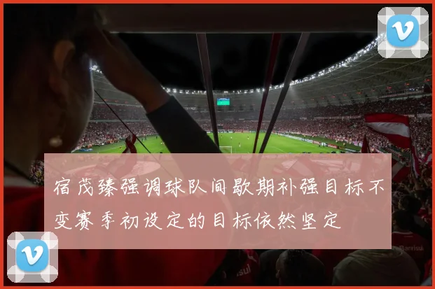 宿茂臻强调球队间歇期补强目标不变赛季初设定的目标依然坚定