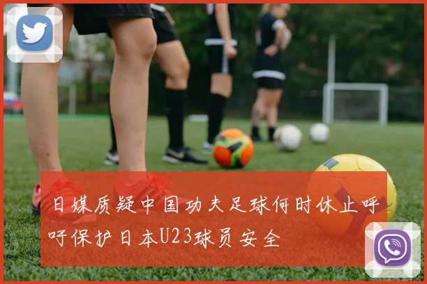 日媒质疑中国功夫足球何时休止呼吁保护日本U23球员安全