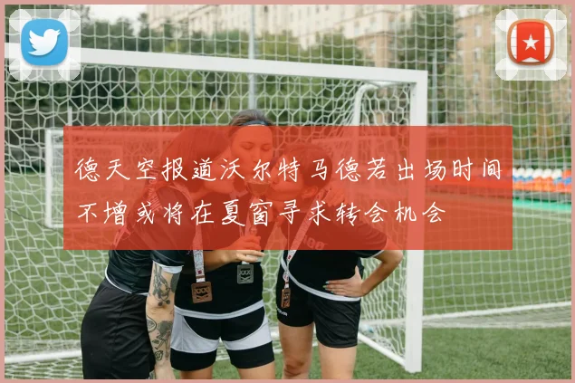 德天空报道沃尔特马德若出场时间不增或将在夏窗寻求转会机会