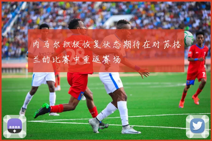 内马尔积极恢复状态期待在对苏格兰的比赛中重返赛场